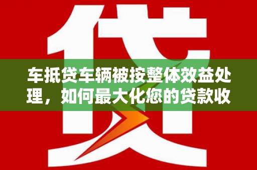 交城车抵贷车辆被按整体效益处理，如何最大化您的贷款收益？
