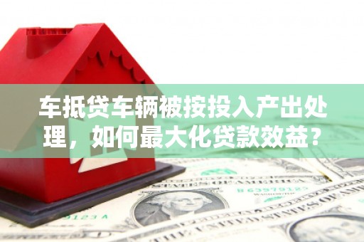 保税港区车抵贷车辆被按投入产出处理，如何最大化贷款效益？