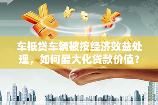 门源车抵贷车辆被按经济效益处理，如何最大化贷款价值？