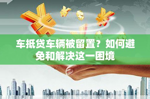 锡林浩特车抵贷车辆被留置？如何避免和解决这一困境