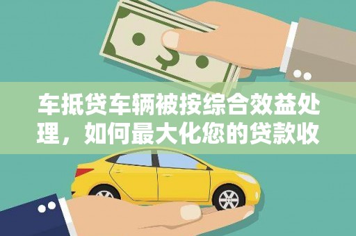 安福车抵贷车辆被按综合效益处理，如何最大化您的贷款收益？