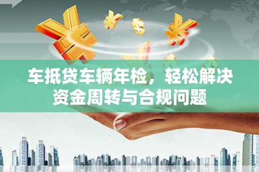 资源车抵贷车辆年检，轻松解决资金周转与合规问题