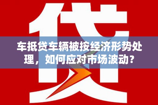 武都车抵贷车辆被按经济形势处理，如何应对市场波动？