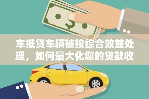 南岔车抵贷车辆被按综合效益处理，如何最大化您的贷款收益？
