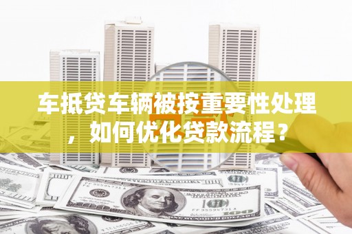 贵州车抵贷车辆被按重要性处理，如何优化贷款流程？