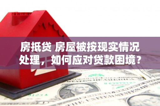 含山房抵贷 房屋被按现实情况处理，如何应对贷款困境？