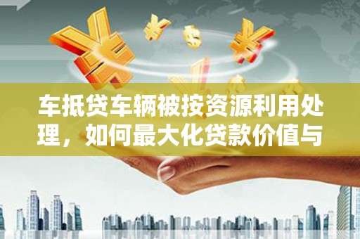 仙桃车抵贷车辆被按资源利用处理，如何最大化贷款价值与环保双赢？