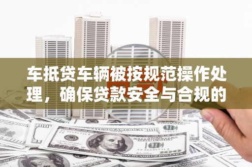 含山车抵贷车辆被按规范操作处理，确保贷款安全与合规的关键步骤