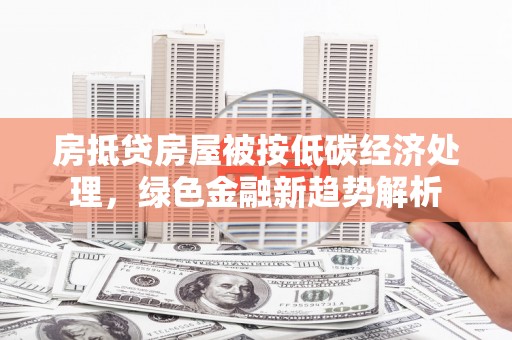历城房抵贷房屋被按低碳经济处理，绿色金融新趋势解析
