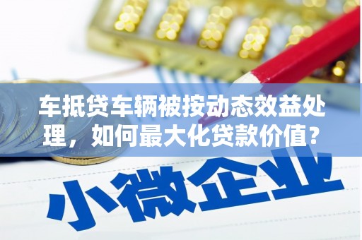 福兴车抵贷车辆被按动态效益处理，如何最大化贷款价值？