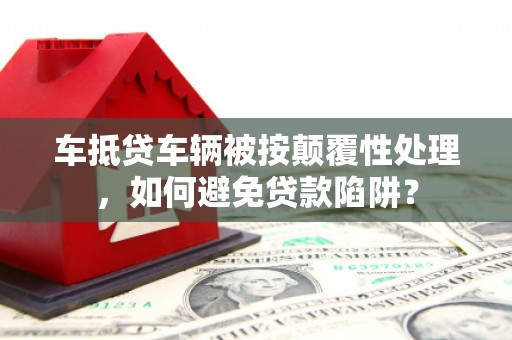 霍州车抵贷车辆被按颠覆性处理，如何避免贷款陷阱？