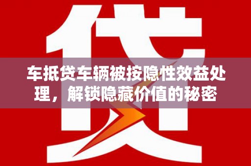 莒县车抵贷车辆被按隐性效益处理，解锁隐藏价值的秘密