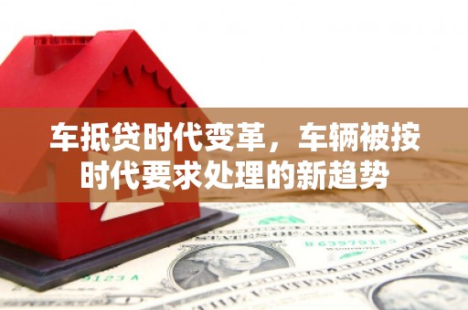 随州车抵贷时代变革，车辆被按时代要求处理的新趋势