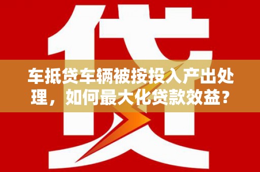 三地门车抵贷车辆被按投入产出处理，如何最大化贷款效益？