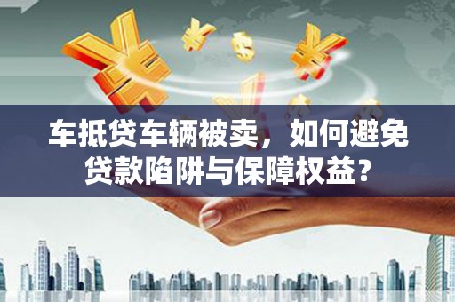 舒城车抵贷车辆被卖，如何避免贷款陷阱与保障权益？