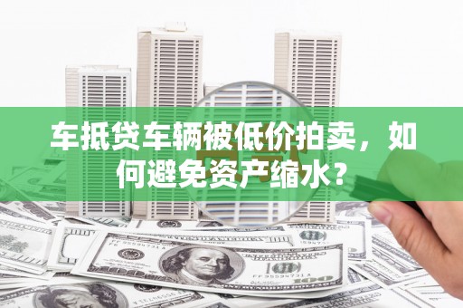 礁溪车抵贷车辆被低价拍卖，如何避免资产缩水？