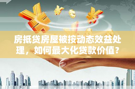建湖房抵贷房屋被按动态效益处理，如何最大化贷款价值？