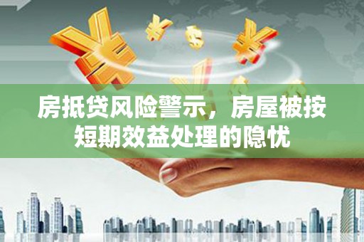 崁顶房抵贷风险警示，房屋被按短期效益处理的隐忧