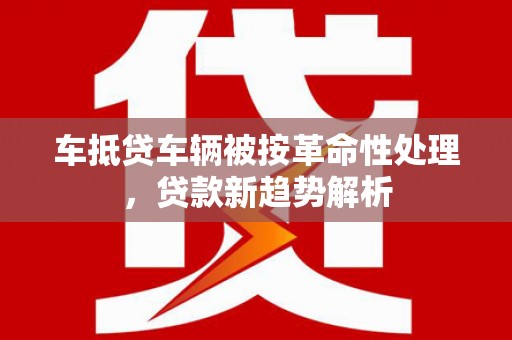 解放车抵贷车辆被按革命性处理，贷款新趋势解析