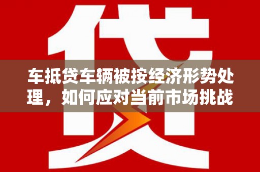 解放车抵贷车辆被按经济形势处理，如何应对当前市场挑战？