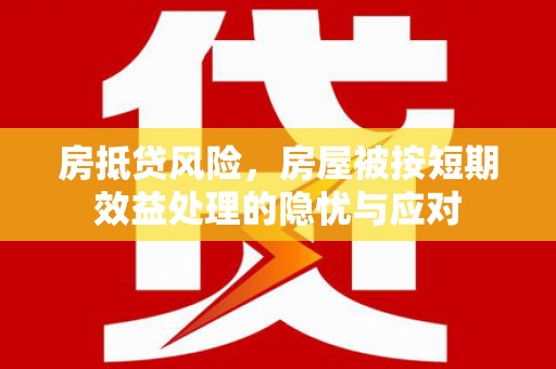 解放房抵贷风险，房屋被按短期效益处理的隐忧与应对