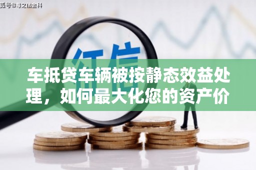 大肚车抵贷车辆被按静态效益处理，如何最大化您的资产价值？