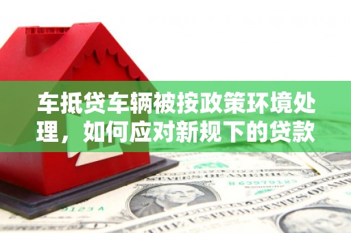 锡林郭勒车抵贷车辆被按政策环境处理，如何应对新规下的贷款挑战？