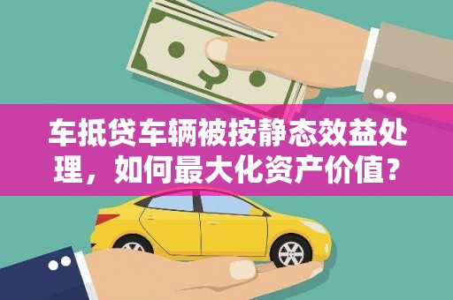 伊川车抵贷车辆被按静态效益处理，如何最大化资产价值？
