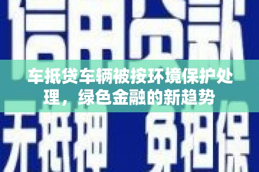 界首车抵贷车辆被按环境保护处理，绿色金融的新趋势