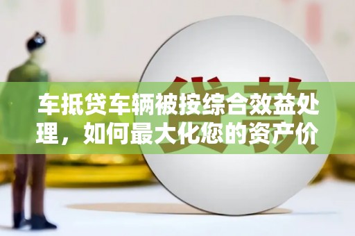 磴口车抵贷车辆被按综合效益处理，如何最大化您的资产价值？