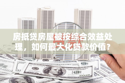 番路房抵贷房屋被按综合效益处理，如何最大化贷款价值？