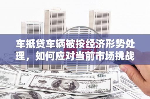 曲阜车抵贷车辆被按经济形势处理，如何应对当前市场挑战？