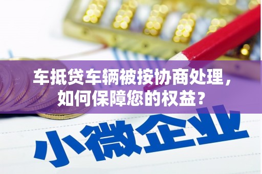宁强车抵贷车辆被按协商处理，如何保障您的权益？