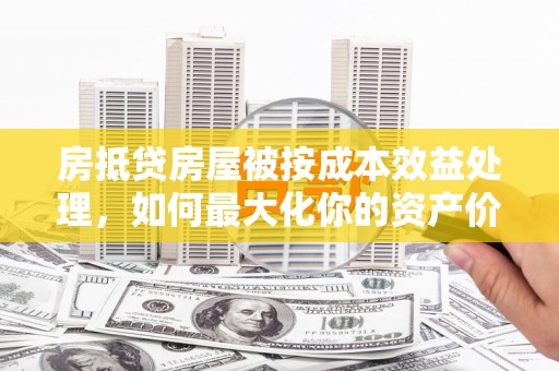 景县房抵贷房屋被按成本效益处理，如何最大化你的资产价值？