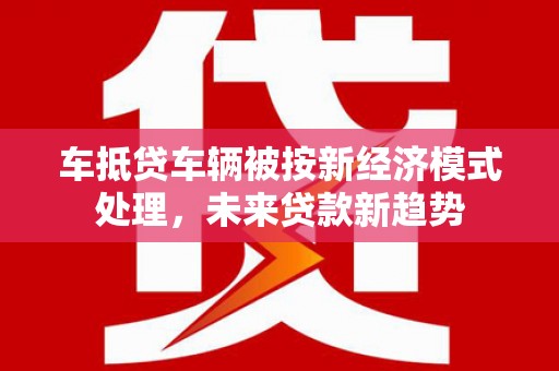 泉州车抵贷车辆被按新经济模式处理，未来贷款新趋势