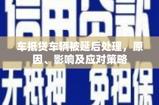 桂平车抵贷车辆被延后处理，原因、影响及应对策略
