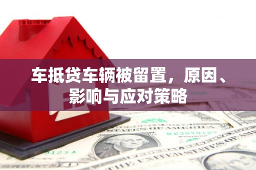 安新车抵贷车辆被留置，原因、影响与应对策略